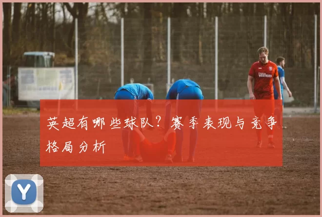 英超有哪些球队？赛季表现与竞争格局分析