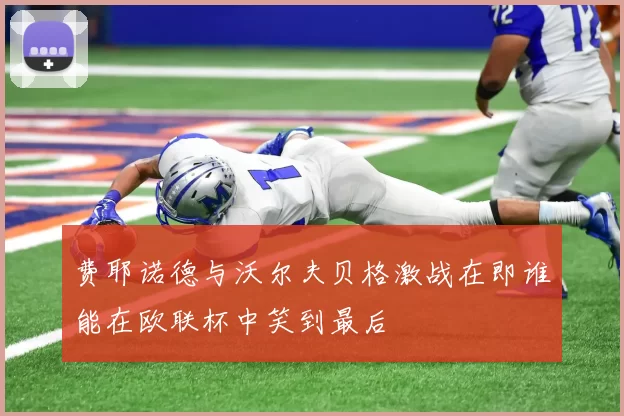 费耶诺德与沃尔夫贝格激战在即谁能在欧联杯中笑到最后