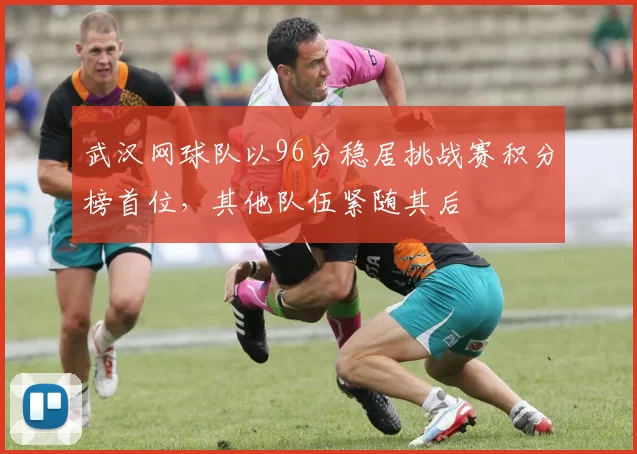 武汉网球队以96分稳居挑战赛积分榜首位，其他队伍紧随其后