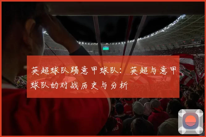 英超球队踢意甲球队：英超与意甲球队的对战历史与分析