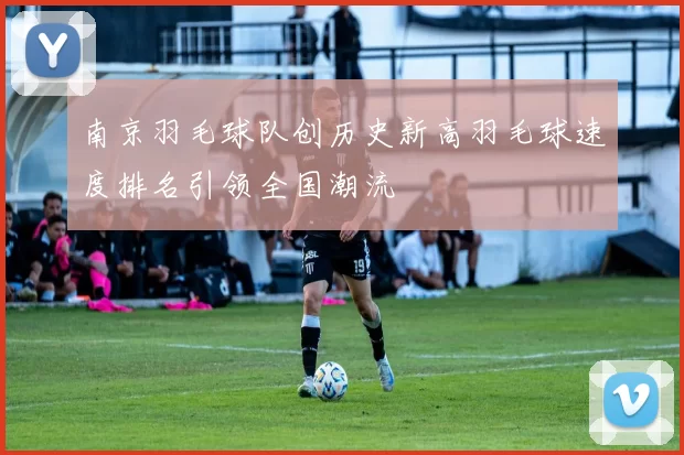 南京羽毛球队创历史新高羽毛球速度排名引领全国潮流