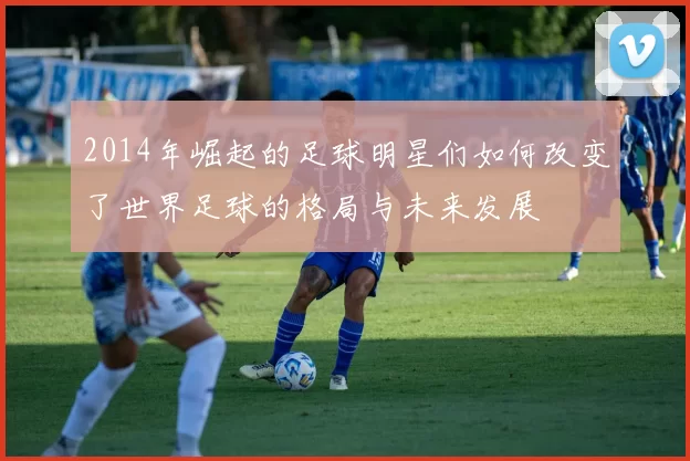 2014年崛起的足球明星们如何改变了世界足球的格局与未来发展