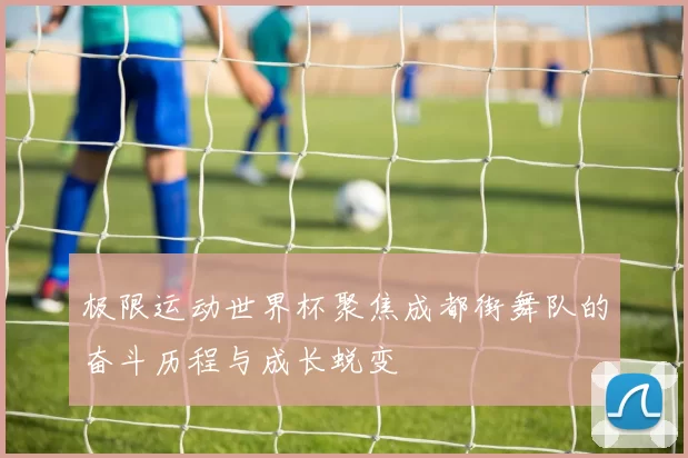 极限运动世界杯聚焦成都街舞队的奋斗历程与成长蜕变