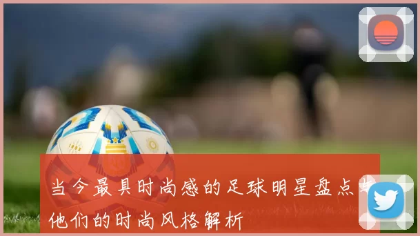 当今最具时尚感的足球明星盘点与他们的时尚风格解析