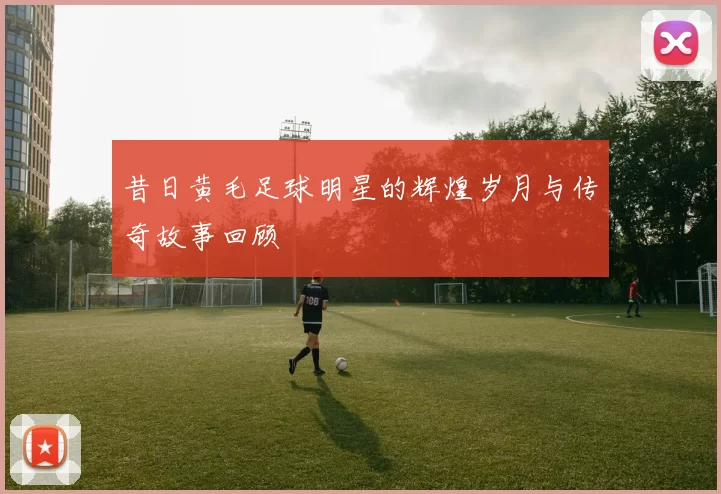 昔日黄毛足球明星的辉煌岁月与传奇故事回顾