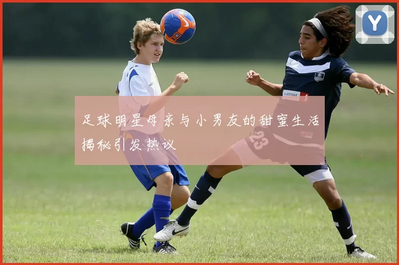 足球明星母亲与小男友的甜蜜生活揭秘引发热议