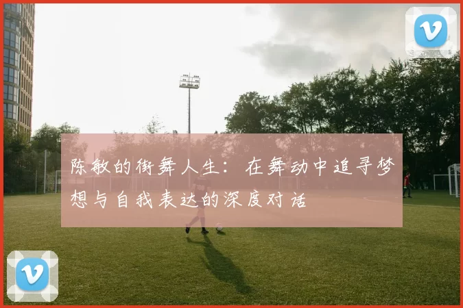 陈敏的街舞人生：在舞动中追寻梦想与自我表达的深度对话