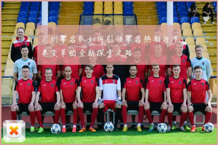 广州攀岩队如何引领攀岩热潮与节奏变革的全新探索之路