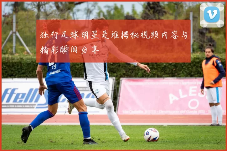 独行足球明星是谁揭秘视频内容与精彩瞬间分享