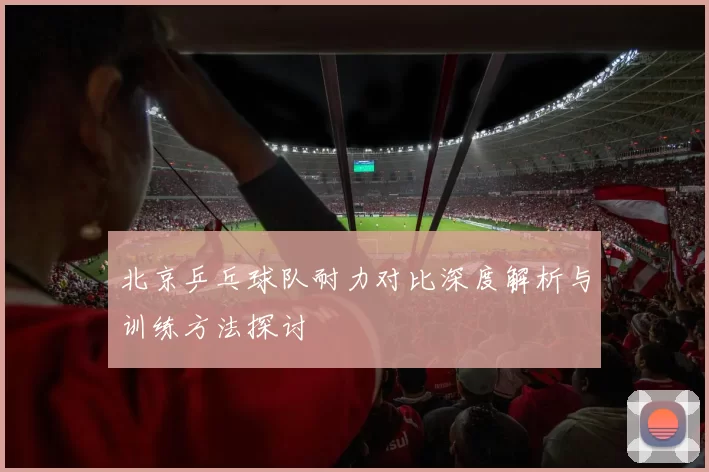 北京乒乓球队耐力对比深度解析与训练方法探讨