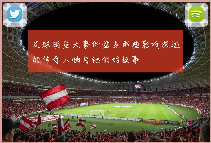 足球明星大事件盘点那些影响深远的传奇人物与他们的故事