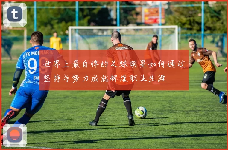 世界上最自律的足球明星如何通过坚持与努力成就辉煌职业生涯
