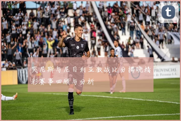 突尼斯与尼日利亚激战比分揭晓精彩赛事回顾与分析