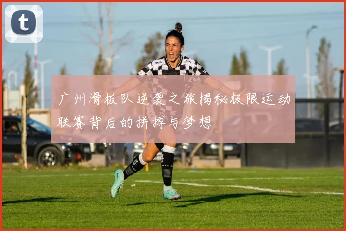 广州滑板队逆袭之旅揭秘极限运动联赛背后的拼搏与梦想