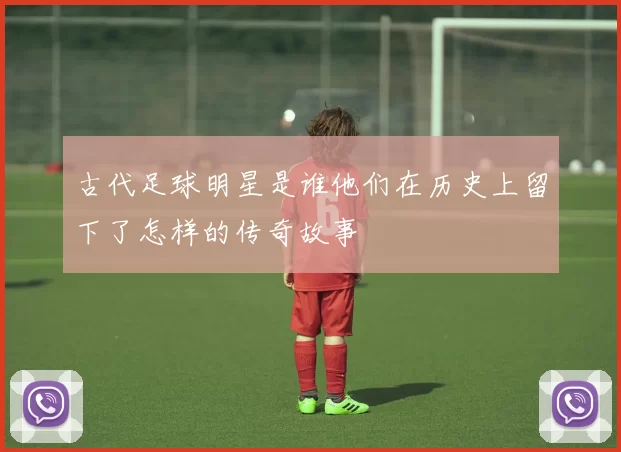 古代足球明星是谁他们在历史上留下了怎样的传奇故事