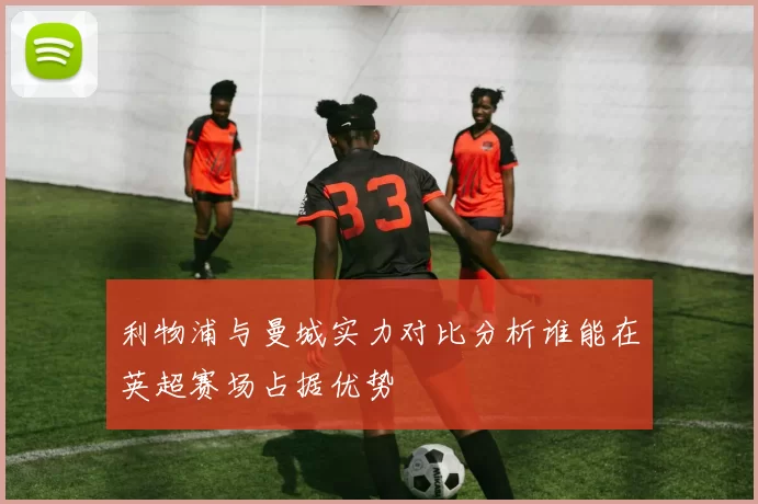 利物浦与曼城实力对比分析谁能在英超赛场占据优势