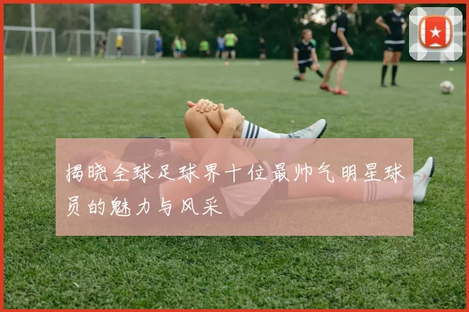 揭晓全球足球界十位最帅气明星球员的魅力与风采