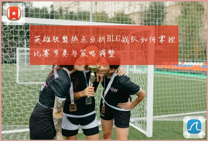 英雄联盟热点分析BLG战队如何掌控比赛节奏与策略调整