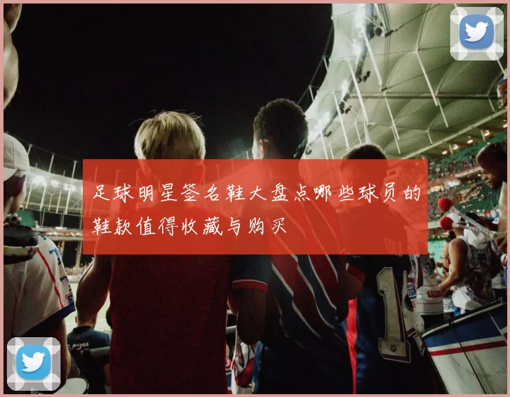 足球明星签名鞋大盘点哪些球员的鞋款值得收藏与购买