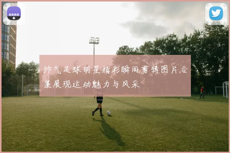 帅气足球明星精彩瞬间剪辑图片合集展现运动魅力与风采