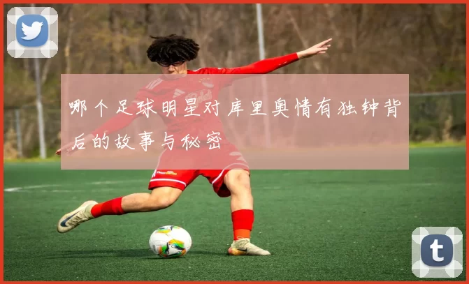 哪个足球明星对库里奥情有独钟背后的故事与秘密