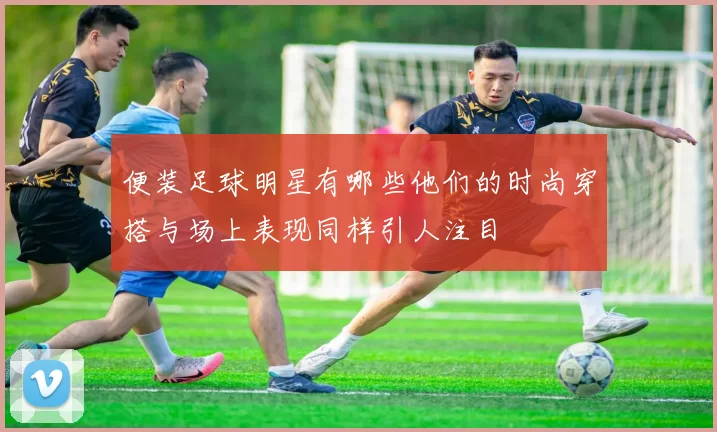 便装足球明星有哪些他们的时尚穿搭与场上表现同样引人注目