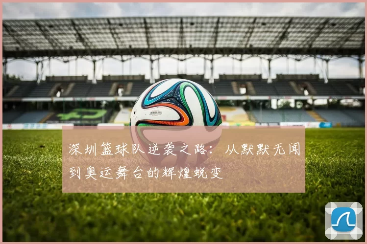 深圳篮球队逆袭之路：从默默无闻到奥运舞台的辉煌蜕变