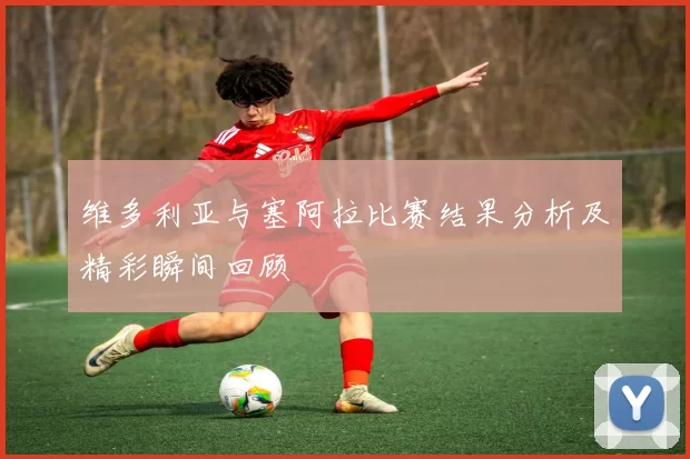 维多利亚与塞阿拉比赛结果分析及精彩瞬间回顾