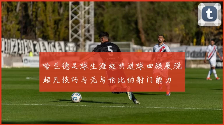 哈兰德足球生涯经典进球回顾展现超凡技巧与无与伦比的射门能力
