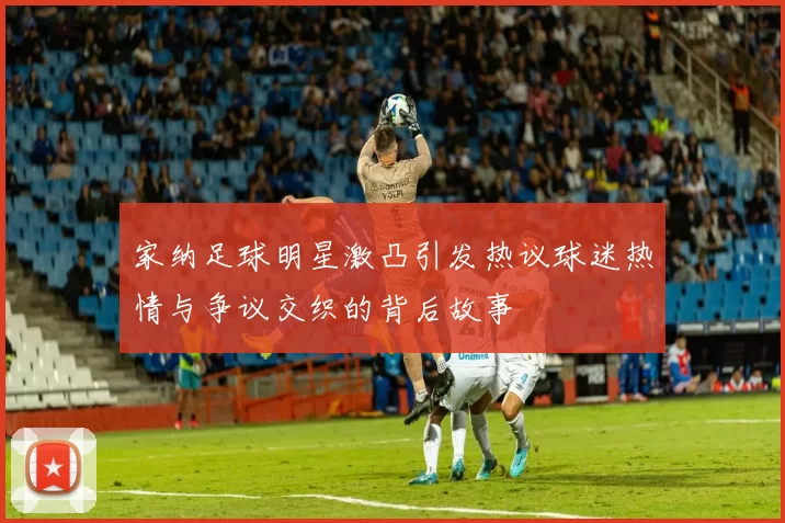 家纳足球明星激凸引发热议球迷热情与争议交织的背后故事