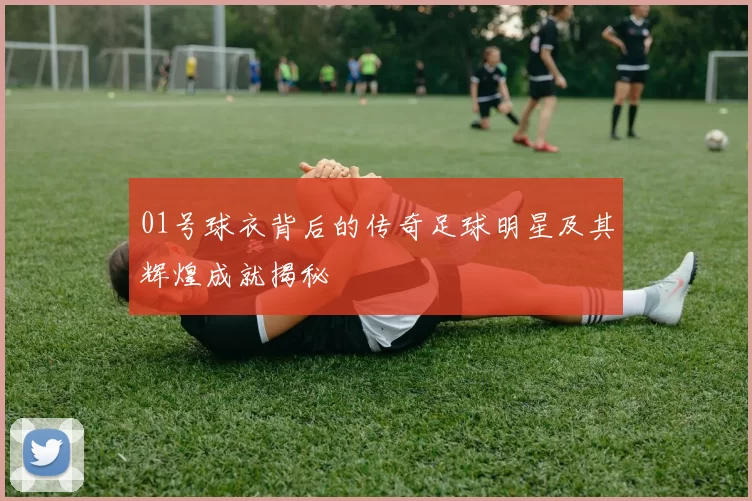 01号球衣背后的传奇足球明星及其辉煌成就揭秘