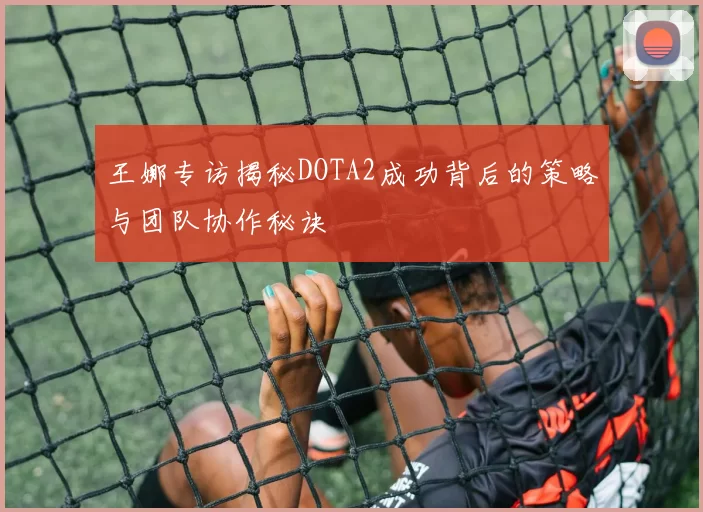 王娜专访揭秘DOTA2成功背后的策略与团队协作秘诀