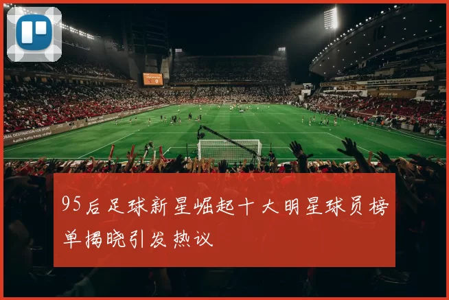 95后足球新星崛起十大明星球员榜单揭晓引发热议