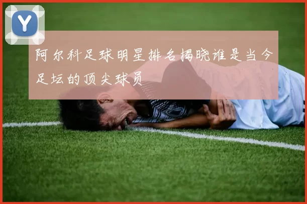 阿尔科足球明星排名揭晓谁是当今足坛的顶尖球员