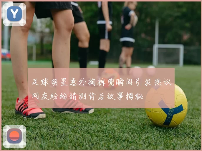 足球明星意外掏裤兜瞬间引发热议网友纷纷猜测背后故事揭秘