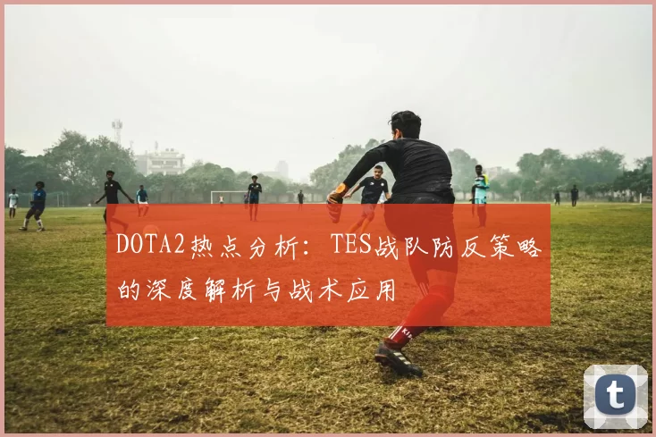 DOTA2热点分析：TES战队防反策略的深度解析与战术应用