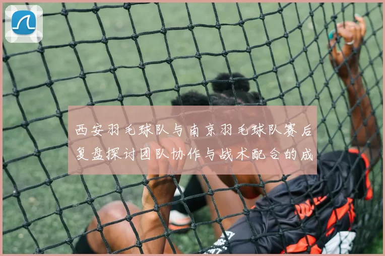 西安羽毛球队与南京羽毛球队赛后复盘探讨团队协作与战术配合的成功之道