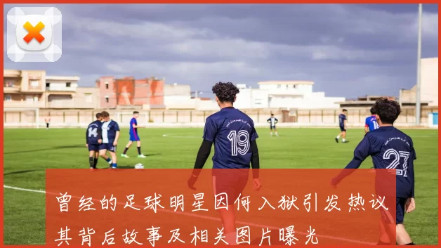 曾经的足球明星因何入狱引发热议其背后故事及相关图片曝光