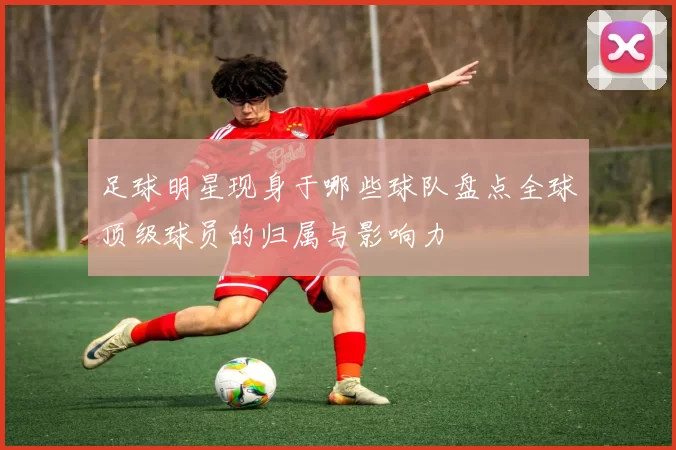 足球明星现身于哪些球队盘点全球顶级球员的归属与影响力