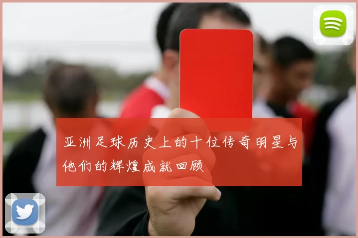 亚洲足球历史上的十位传奇明星与他们的辉煌成就回顾