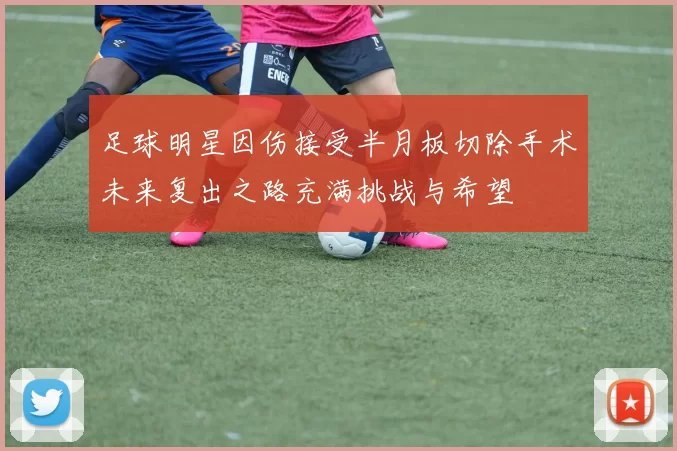 足球明星因伤接受半月板切除手术未来复出之路充满挑战与希望