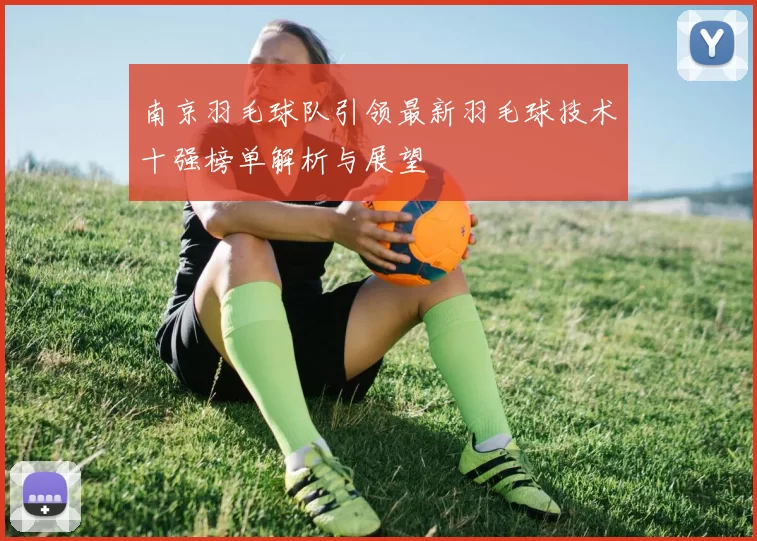 南京羽毛球队引领最新羽毛球技术十强榜单解析与展望