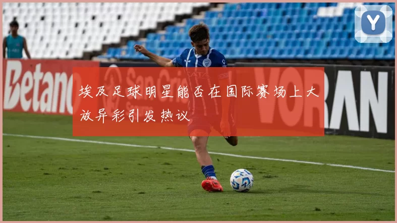 埃及足球明星能否在国际赛场上大放异彩引发热议