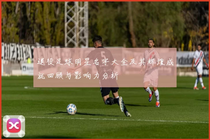 退役足球明星名字大全及其辉煌成就回顾与影响力分析