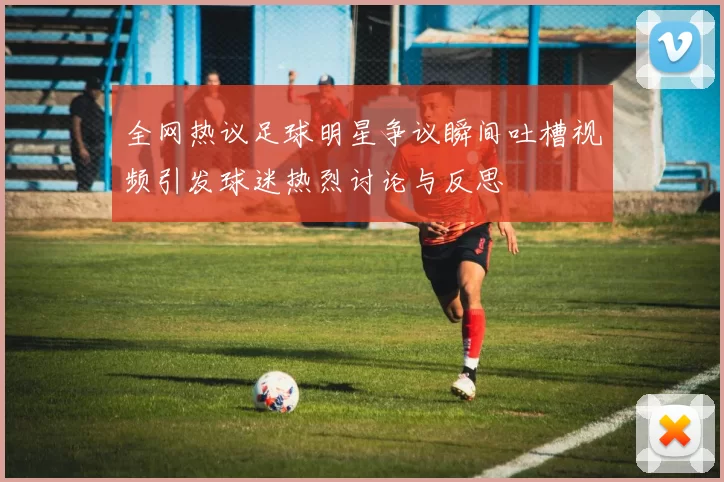 全网热议足球明星争议瞬间吐槽视频引发球迷热烈讨论与反思