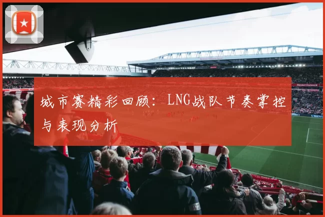 城市赛精彩回顾：LNG战队节奏掌控与表现分析