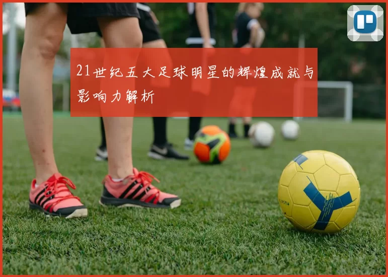 21世纪五大足球明星的辉煌成就与影响力解析