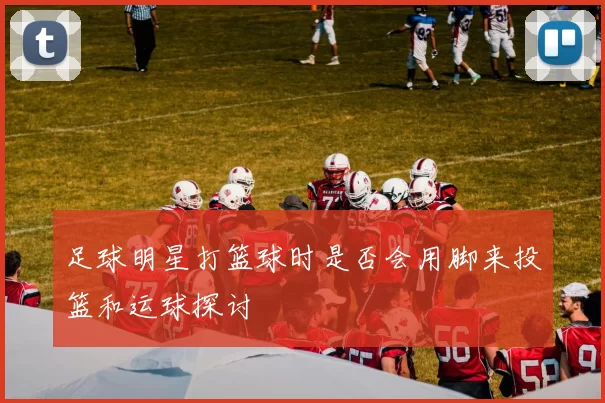 足球明星打篮球时是否会用脚来投篮和运球探讨