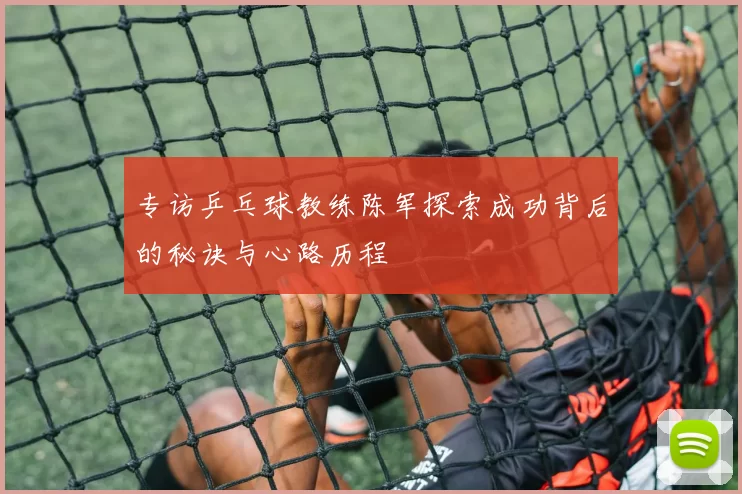 专访乒乓球教练陈军探索成功背后的秘诀与心路历程
