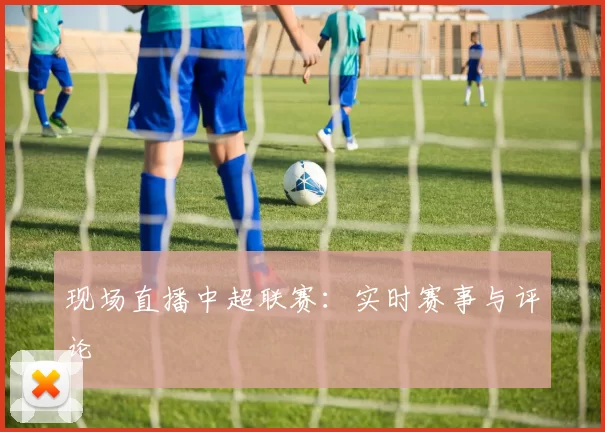 现场直播中超联赛：实时赛事与评论